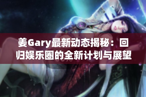 姜Gary最新动态揭秘：回归娱乐圈的全新计划与展望