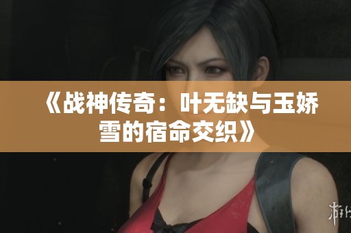 《战神传奇：叶无缺与玉娇雪的宿命交织》