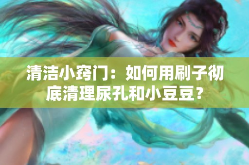 清洁小窍门：如何用刷子彻底清理尿孔和小豆豆？