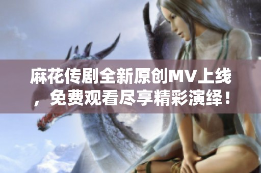 麻花传剧全新原创MV上线，免费观看尽享精彩演绎！