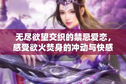 无尽欲望交织的禁忌爱恋，感受欲火焚身的冲动与快感