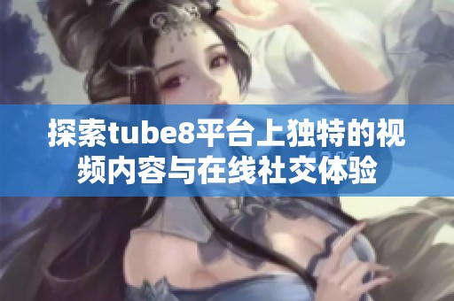 探索tube8平台上独特的视频内容与在线社交体验