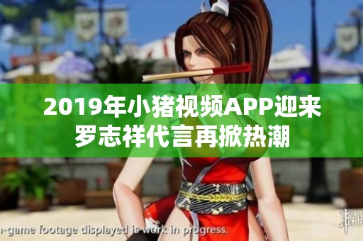 2019年小猪视频APP迎来罗志祥代言再掀热潮