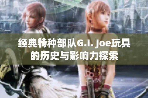 经典特种部队G.I. Joe玩具的历史与影响力探索