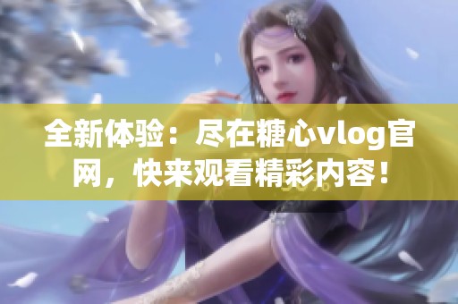 全新体验：尽在糖心vlog官网，快来观看精彩内容！