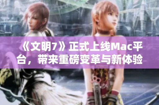 《文明7》正式上线Mac平台，带来重磅变革与新体验