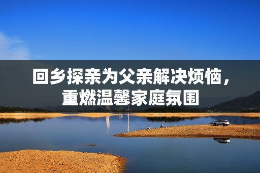 回乡探亲为父亲解决烦恼，重燃温馨家庭氛围