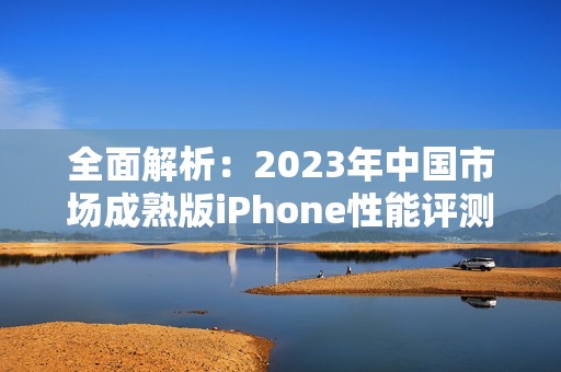 全面解析：2023年中国市场成熟版iPhone性能评测与体验分析