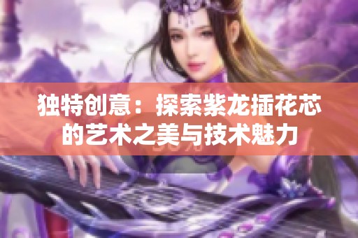 独特创意：探索紫龙插花芯的艺术之美与技术魅力