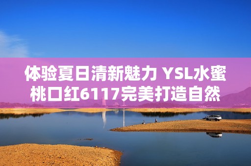 体验夏日清新魅力 YSL水蜜桃口红6117完美打造自然妆感