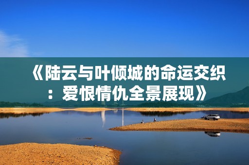 《陆云与叶倾城的命运交织：爱恨情仇全景展现》