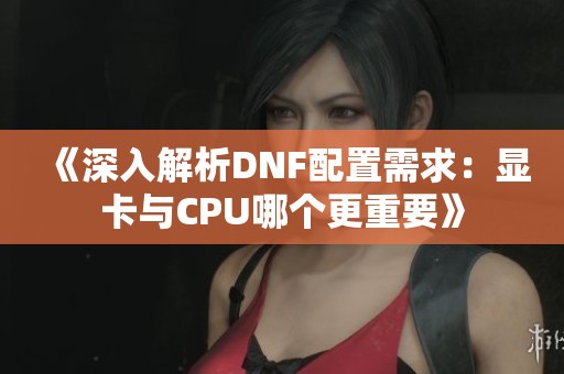 《深入解析DNF配置需求：显卡与CPU哪个更重要》