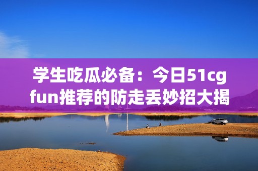 学生吃瓜必备：今日51cgfun推荐的防走丢妙招大揭秘