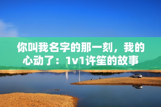 你叫我名字的那一刻，我的心动了：1v1许笙的故事