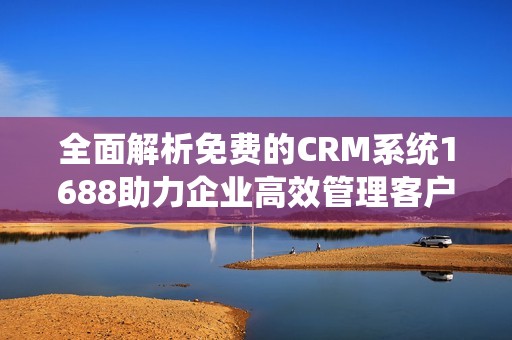 全面解析免费的CRM系统1688助力企业高效管理客户关系