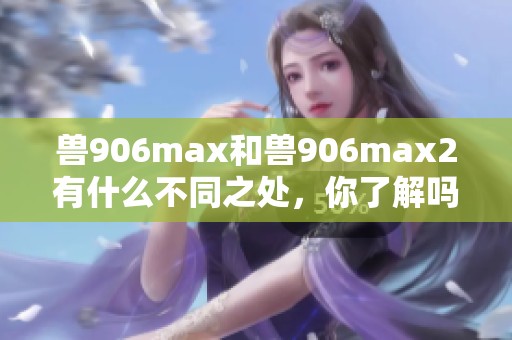 兽906max和兽906max2有什么不同之处，你了解吗