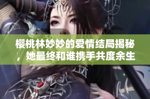 樱桃林妙妙的爱情结局揭秘，她最终和谁携手共度余生