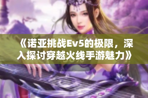 《诺亚挑战Ev5的极限，深入探讨穿越火线手游魅力》