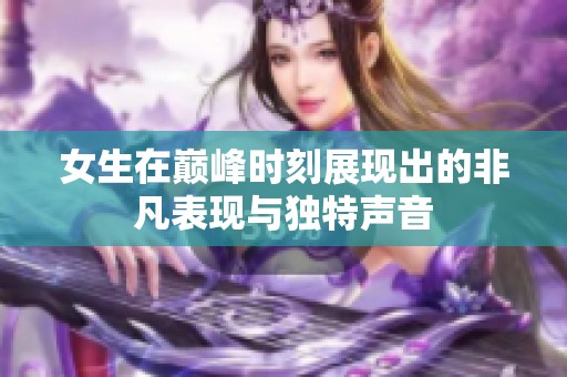 女生在巅峰时刻展现出的非凡表现与独特声音