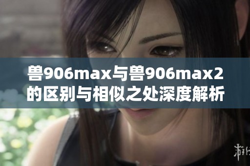 兽906max与兽906max2的区别与相似之处深度解析