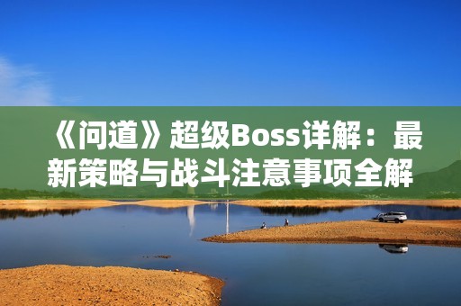 《问道》超级Boss详解：最新策略与战斗注意事项全解析