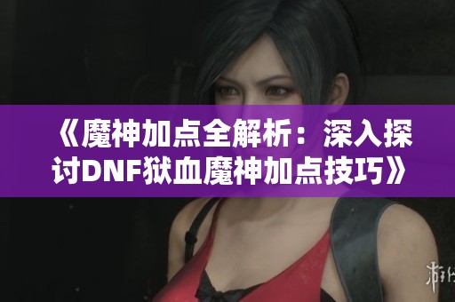 《魔神加点全解析：深入探讨DNF狱血魔神加点技巧》