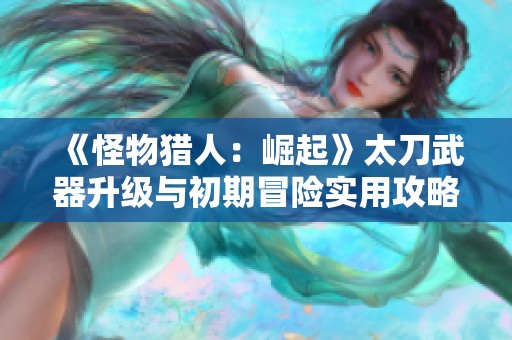 《怪物猎人：崛起》太刀武器升级与初期冒险实用攻略分享