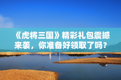 《虎将三国》精彩礼包震撼来袭，你准备好领取了吗？