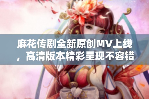 麻花传剧全新原创MV上线，高清版本精彩呈现不容错过