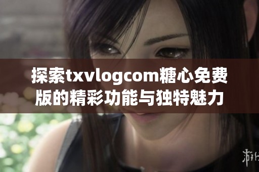 探索txvlogcom糖心免费版的精彩功能与独特魅力