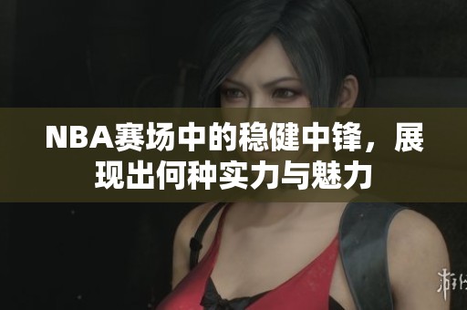 NBA赛场中的稳健中锋，展现出何种实力与魅力