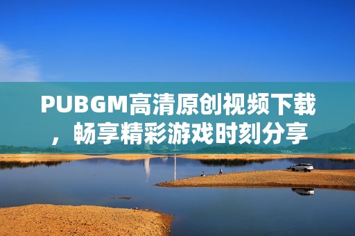 PUBGM高清原创视频下载，畅享精彩游戏时刻分享
