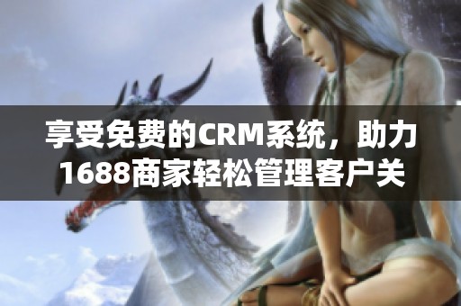 享受免费的CRM系统，助力1688商家轻松管理客户关系