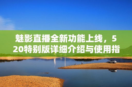 魅影直播全新功能上线，520特别版详细介绍与使用指南