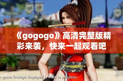 《gogogo》高清完整版精彩来袭，快来一起观看吧