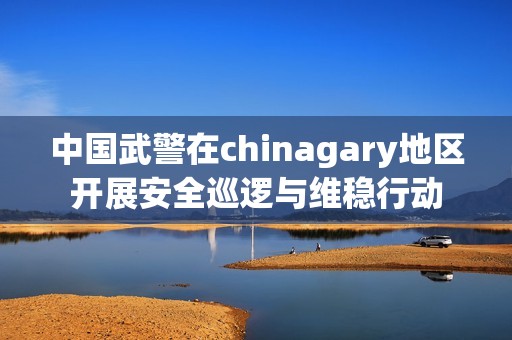 中国武警在chinagary地区开展安全巡逻与维稳行动