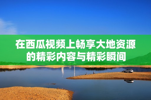 在西瓜视频上畅享大地资源的精彩内容与精彩瞬间