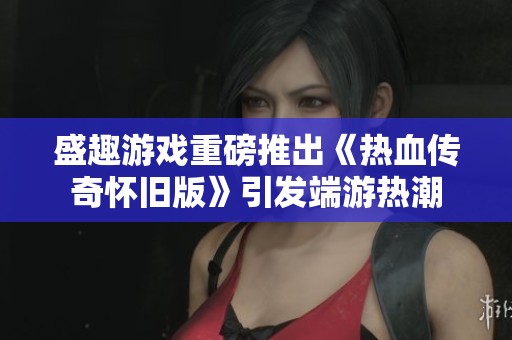 盛趣游戏重磅推出《热血传奇怀旧版》引发端游热潮