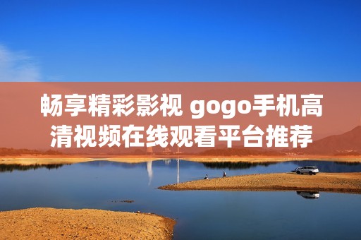 畅享精彩影视 gogo手机高清视频在线观看平台推荐