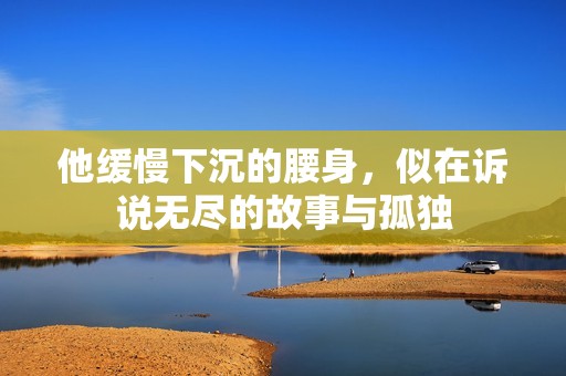 他缓慢下沉的腰身，似在诉说无尽的故事与孤独