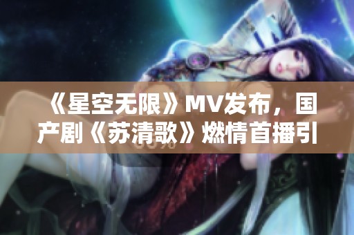 《星空无限》MV发布，国产剧《苏清歌》燃情首播引热议