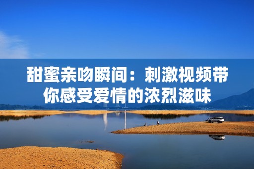 甜蜜亲吻瞬间：刺激视频带你感受爱情的浓烈滋味