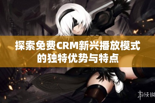 探索免费CRM新兴播放模式的独特优势与特点