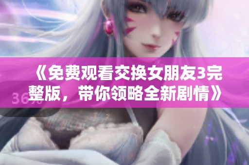 《免费观看交换女朋友3完整版，带你领略全新剧情》