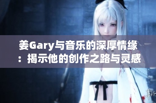 姜Gary与音乐的深厚情缘：揭示他的创作之路与灵感来源