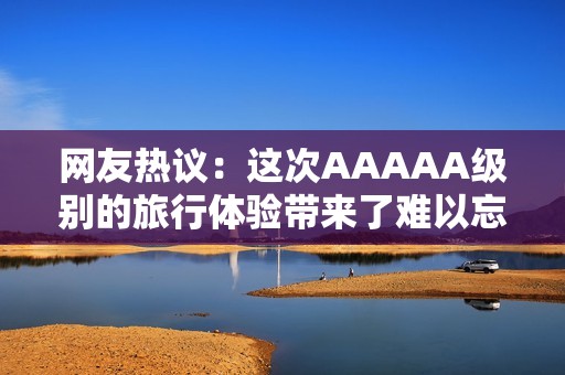 网友热议：这次AAAAA级别的旅行体验带来了难以忘怀的冒险之旅！