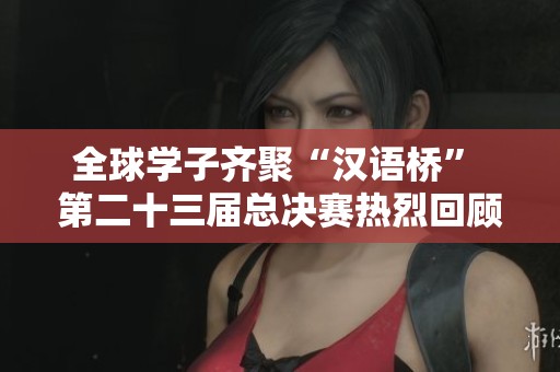 全球学子齐聚“汉语桥” 第二十三届总决赛热烈回顾