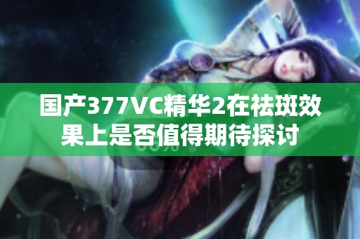 国产377VC精华2在祛斑效果上是否值得期待探讨