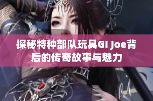 探秘特种部队玩具GI Joe背后的传奇故事与魅力