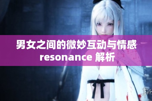 男女之间的微妙互动与情感 resonance 解析